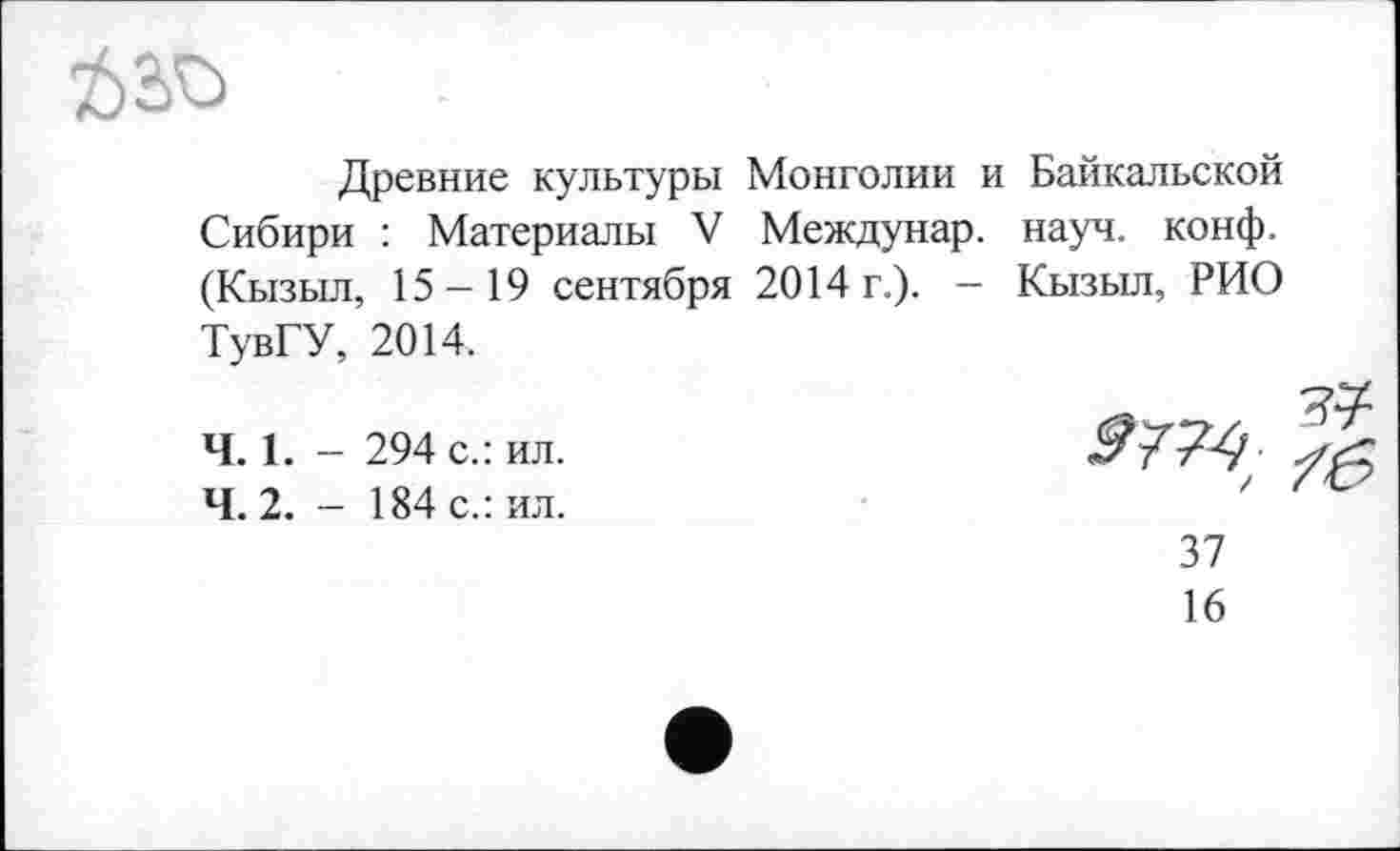 ﻿Древние культуры Монголии и Байкальской Сибири : Материалы V Междунар. науч. конф. (Кызыл, 15-19 сентября 2014 г.). - Кызыл, РИО ТувГУ, 2014.
Ч. 1. - 294 с.: ил.
4.2. - 184 с.: ил.
sm
37
16